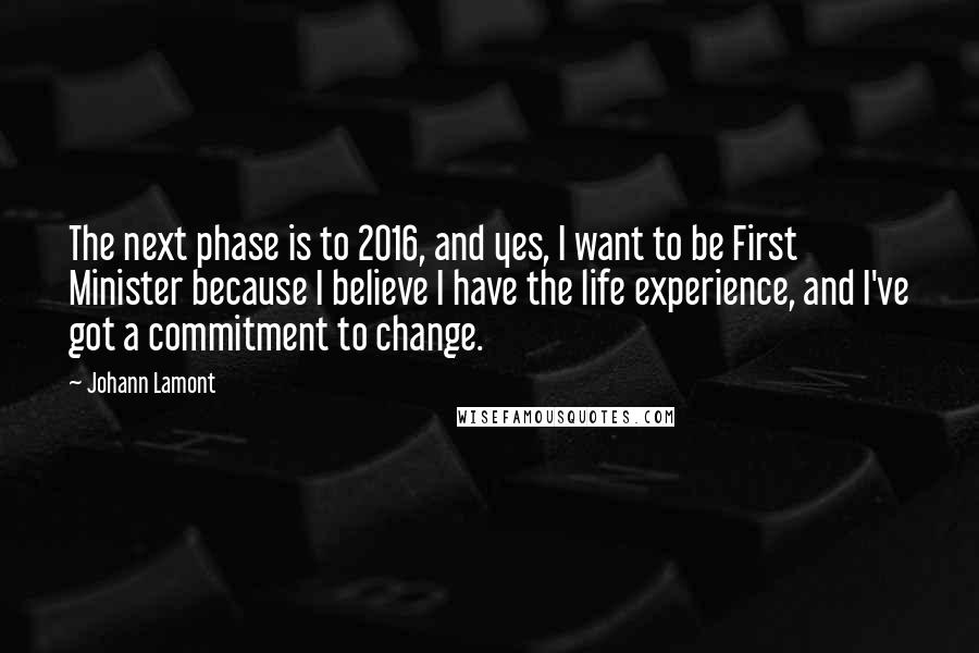 Johann Lamont Quotes: The next phase is to 2016, and yes, I want to be First Minister because I believe I have the life experience, and I've got a commitment to change.
