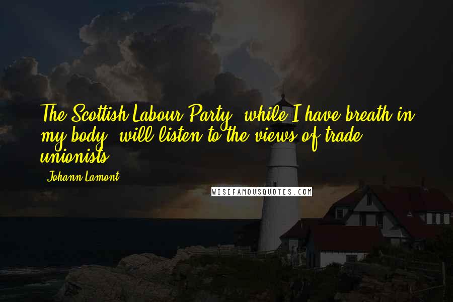 Johann Lamont Quotes: The Scottish Labour Party, while I have breath in my body, will listen to the views of trade unionists.