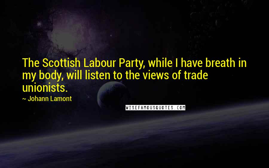 Johann Lamont Quotes: The Scottish Labour Party, while I have breath in my body, will listen to the views of trade unionists.