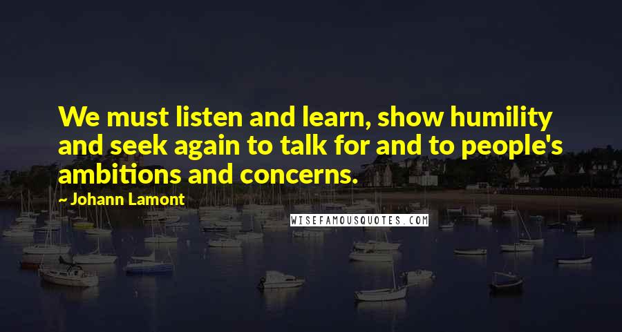 Johann Lamont Quotes: We must listen and learn, show humility and seek again to talk for and to people's ambitions and concerns.