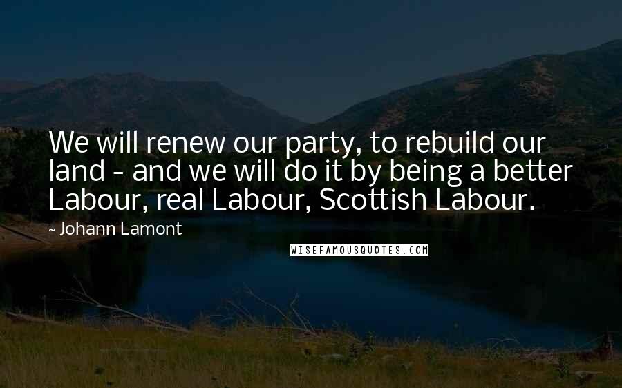 Johann Lamont Quotes: We will renew our party, to rebuild our land - and we will do it by being a better Labour, real Labour, Scottish Labour.