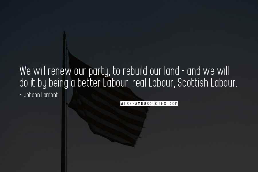 Johann Lamont Quotes: We will renew our party, to rebuild our land - and we will do it by being a better Labour, real Labour, Scottish Labour.