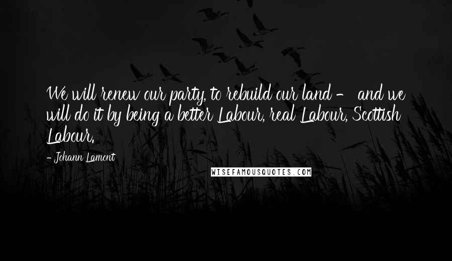 Johann Lamont Quotes: We will renew our party, to rebuild our land - and we will do it by being a better Labour, real Labour, Scottish Labour.