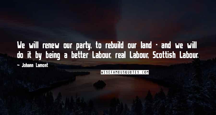 Johann Lamont Quotes: We will renew our party, to rebuild our land - and we will do it by being a better Labour, real Labour, Scottish Labour.