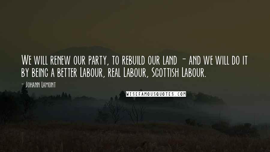 Johann Lamont Quotes: We will renew our party, to rebuild our land - and we will do it by being a better Labour, real Labour, Scottish Labour.