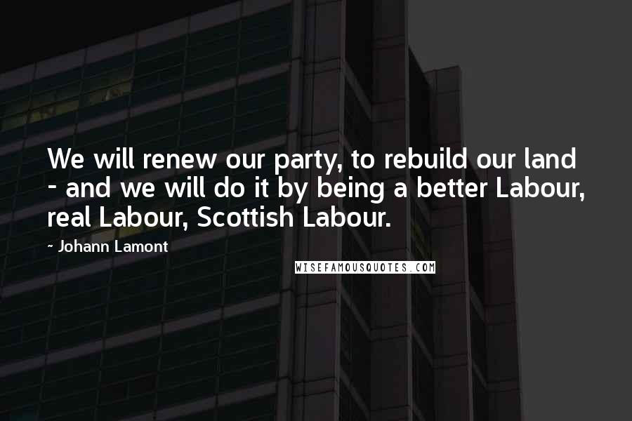 Johann Lamont Quotes: We will renew our party, to rebuild our land - and we will do it by being a better Labour, real Labour, Scottish Labour.