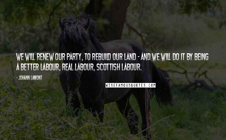 Johann Lamont Quotes: We will renew our party, to rebuild our land - and we will do it by being a better Labour, real Labour, Scottish Labour.