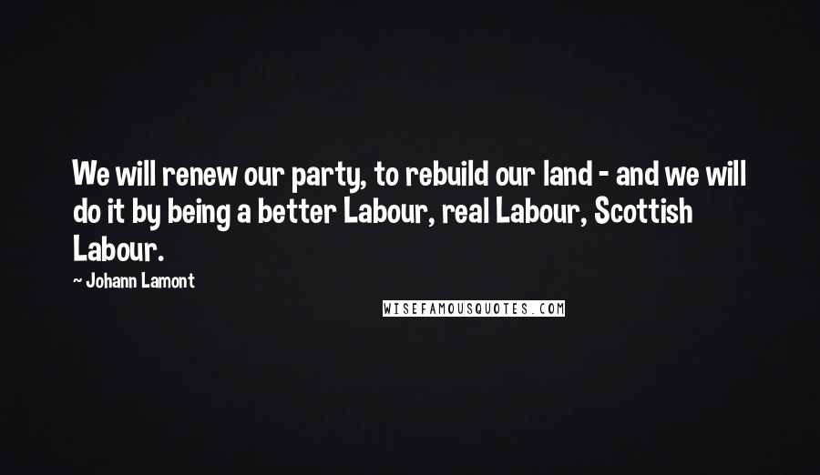 Johann Lamont Quotes: We will renew our party, to rebuild our land - and we will do it by being a better Labour, real Labour, Scottish Labour.