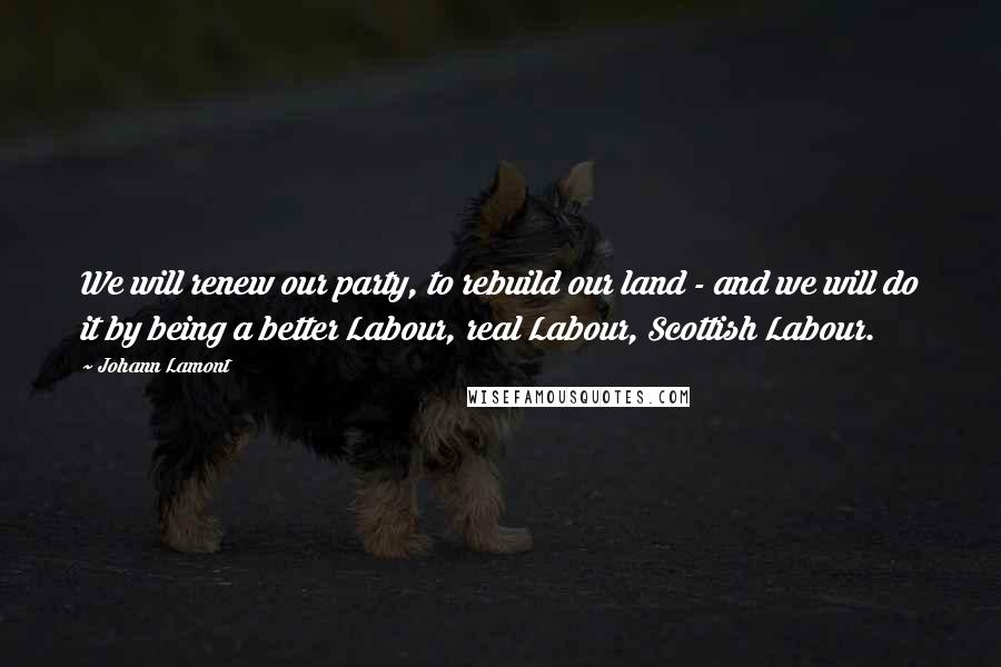 Johann Lamont Quotes: We will renew our party, to rebuild our land - and we will do it by being a better Labour, real Labour, Scottish Labour.