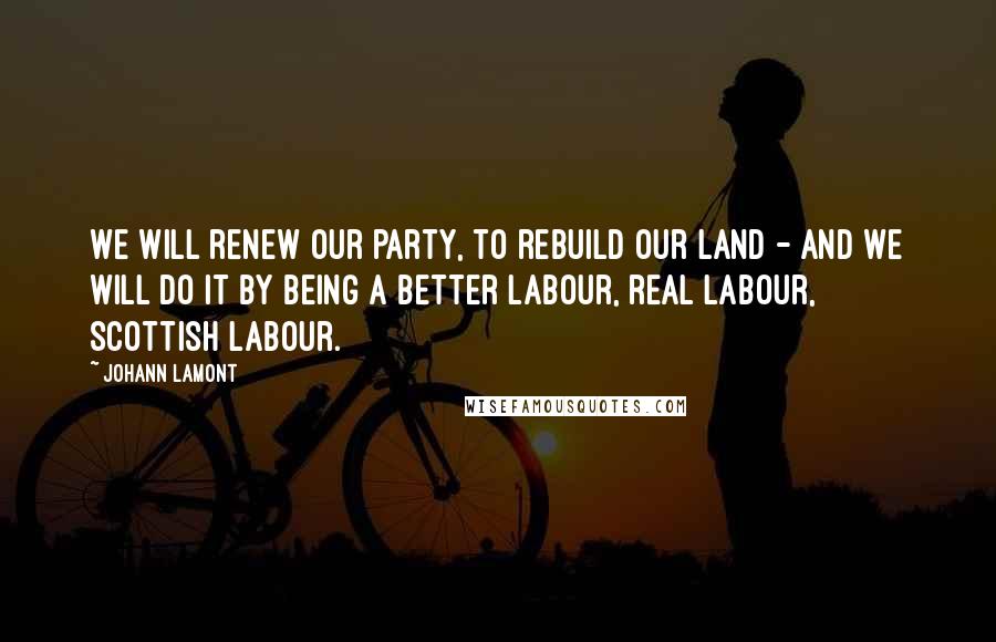 Johann Lamont Quotes: We will renew our party, to rebuild our land - and we will do it by being a better Labour, real Labour, Scottish Labour.