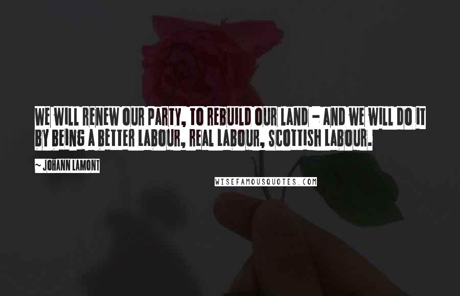 Johann Lamont Quotes: We will renew our party, to rebuild our land - and we will do it by being a better Labour, real Labour, Scottish Labour.