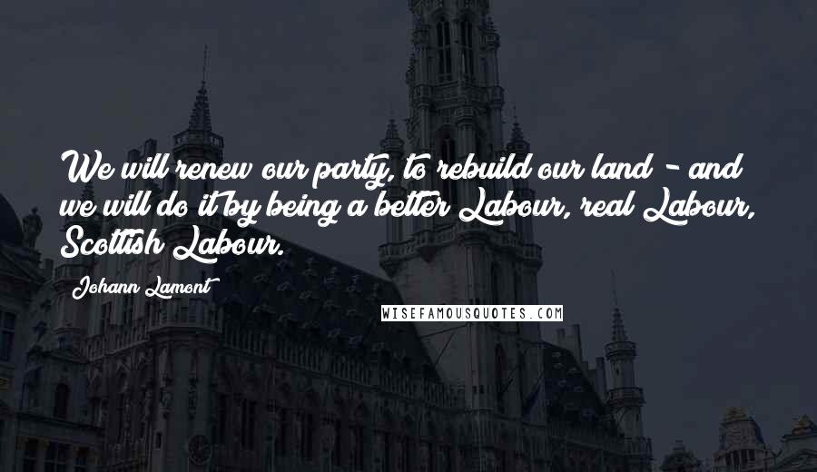 Johann Lamont Quotes: We will renew our party, to rebuild our land - and we will do it by being a better Labour, real Labour, Scottish Labour.