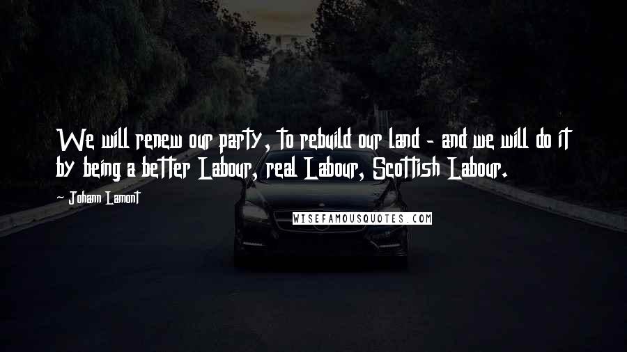 Johann Lamont Quotes: We will renew our party, to rebuild our land - and we will do it by being a better Labour, real Labour, Scottish Labour.