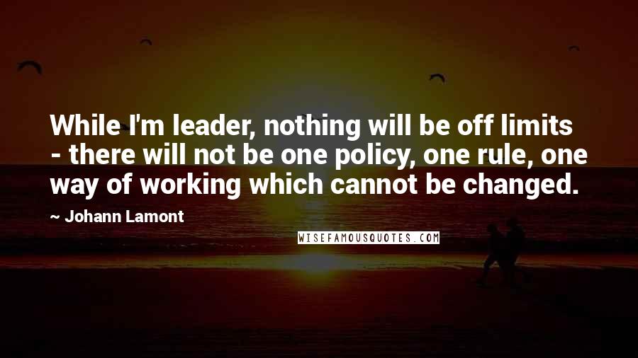 Johann Lamont Quotes: While I'm leader, nothing will be off limits - there will not be one policy, one rule, one way of working which cannot be changed.
