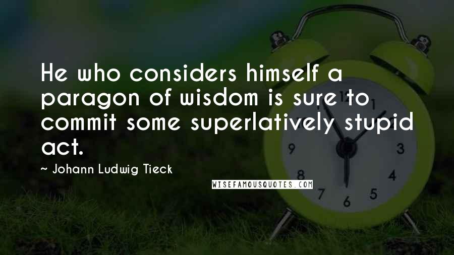 Johann Ludwig Tieck Quotes: He who considers himself a paragon of wisdom is sure to commit some superlatively stupid act.