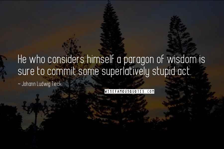 Johann Ludwig Tieck Quotes: He who considers himself a paragon of wisdom is sure to commit some superlatively stupid act.
