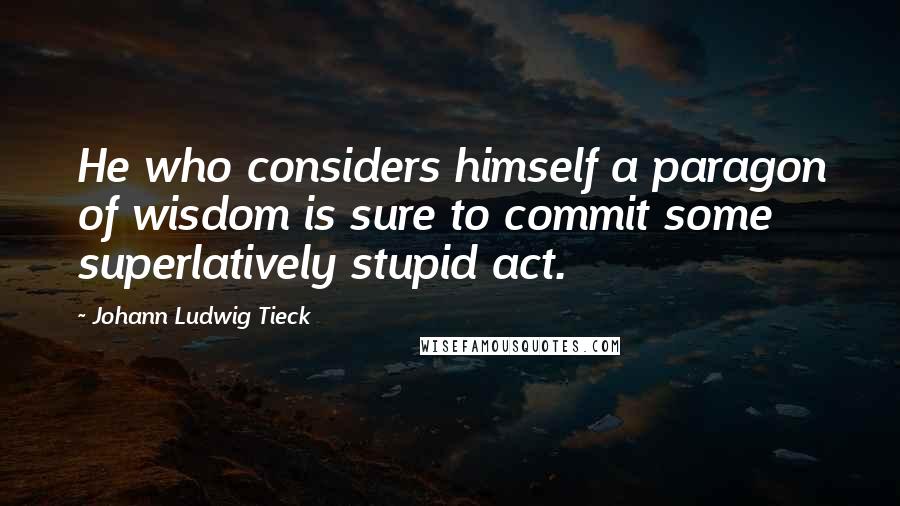 Johann Ludwig Tieck Quotes: He who considers himself a paragon of wisdom is sure to commit some superlatively stupid act.