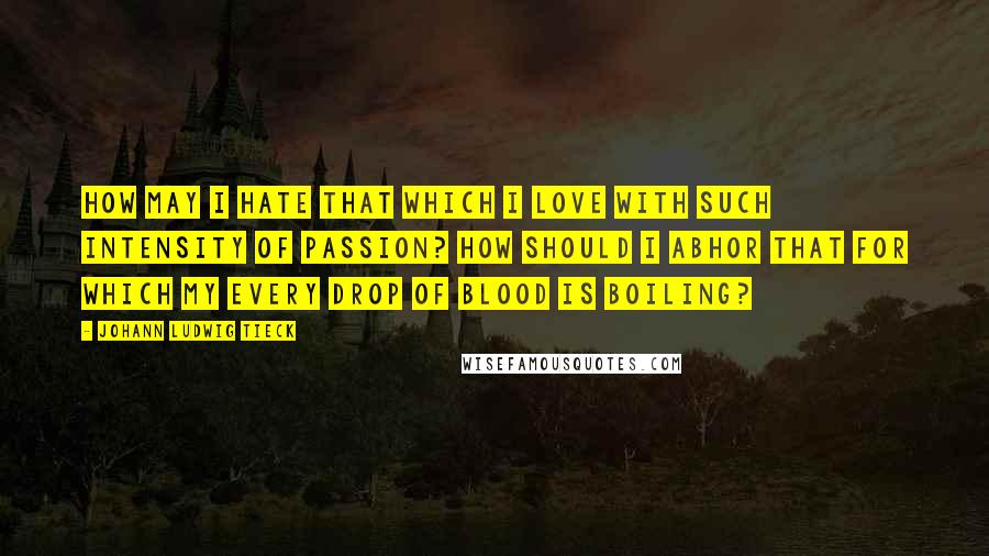 Johann Ludwig Tieck Quotes: How may I hate that which I love with such intensity of passion? How should I abhor that for which my every drop of blood is boiling?