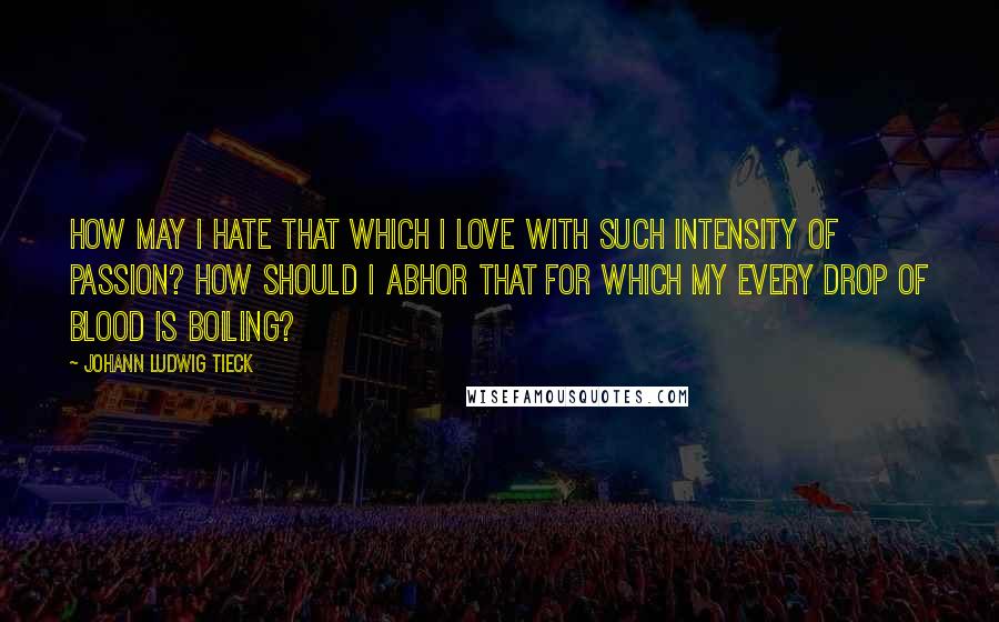 Johann Ludwig Tieck Quotes: How may I hate that which I love with such intensity of passion? How should I abhor that for which my every drop of blood is boiling?