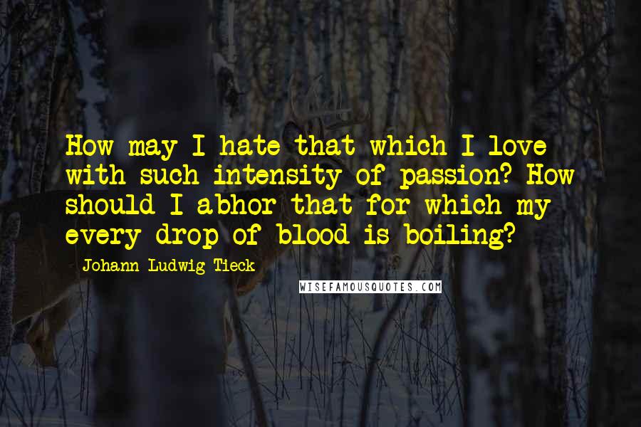 Johann Ludwig Tieck Quotes: How may I hate that which I love with such intensity of passion? How should I abhor that for which my every drop of blood is boiling?