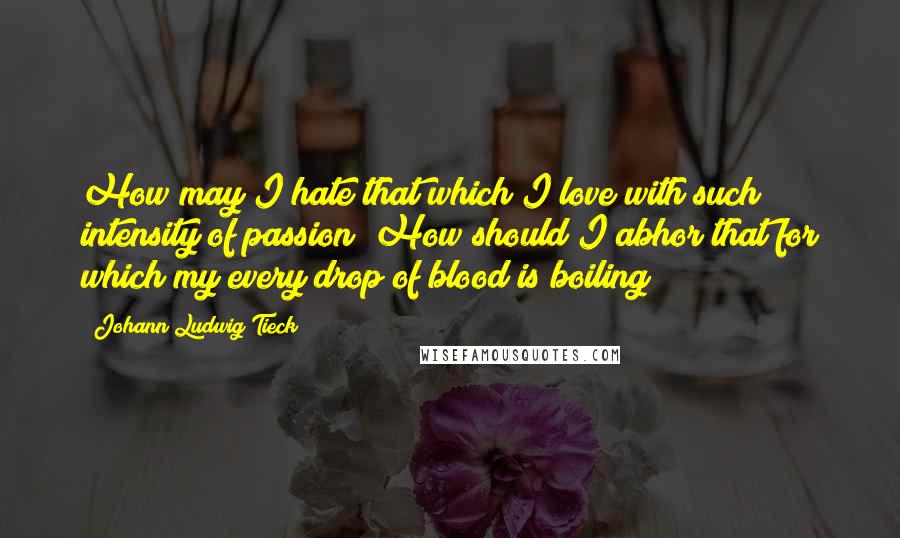 Johann Ludwig Tieck Quotes: How may I hate that which I love with such intensity of passion? How should I abhor that for which my every drop of blood is boiling?