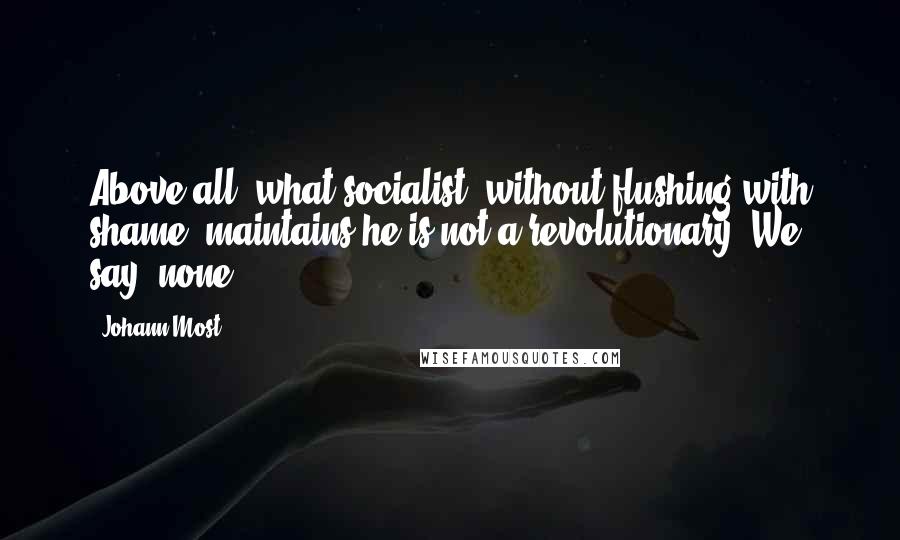Johann Most Quotes: Above all, what socialist, without flushing with shame, maintains he is not a revolutionary? We say: none!.