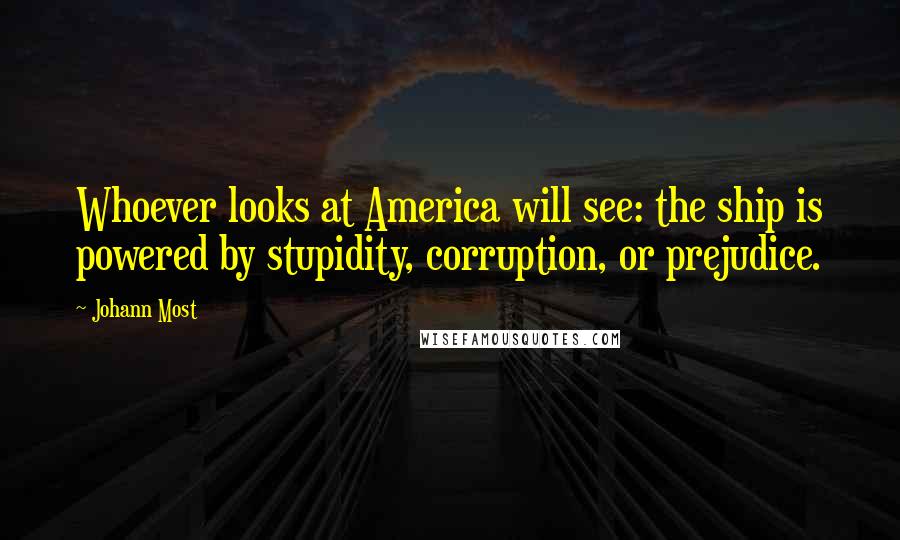 Johann Most Quotes: Whoever looks at America will see: the ship is powered by stupidity, corruption, or prejudice.