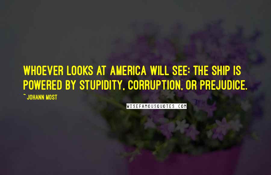 Johann Most Quotes: Whoever looks at America will see: the ship is powered by stupidity, corruption, or prejudice.