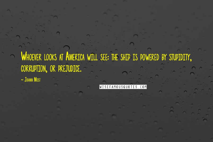 Johann Most Quotes: Whoever looks at America will see: the ship is powered by stupidity, corruption, or prejudice.