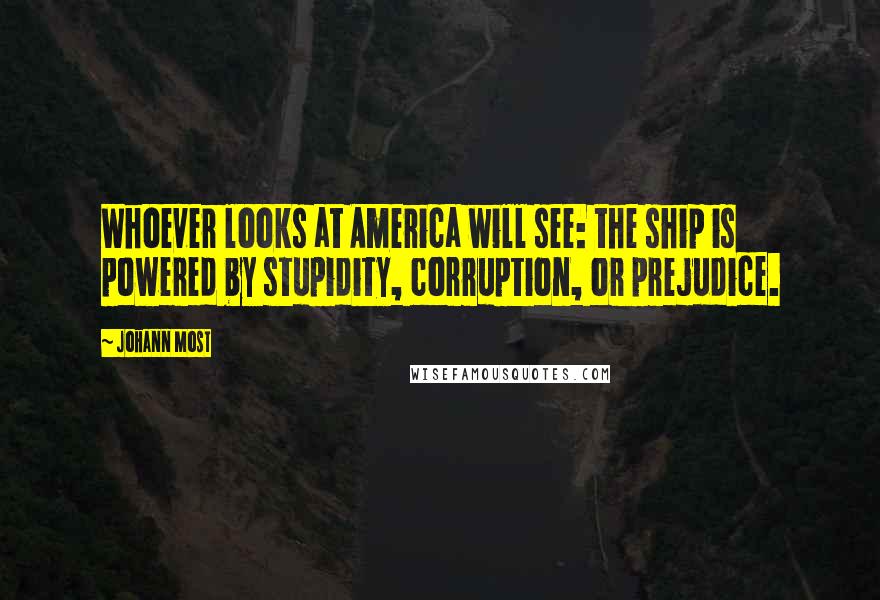 Johann Most Quotes: Whoever looks at America will see: the ship is powered by stupidity, corruption, or prejudice.