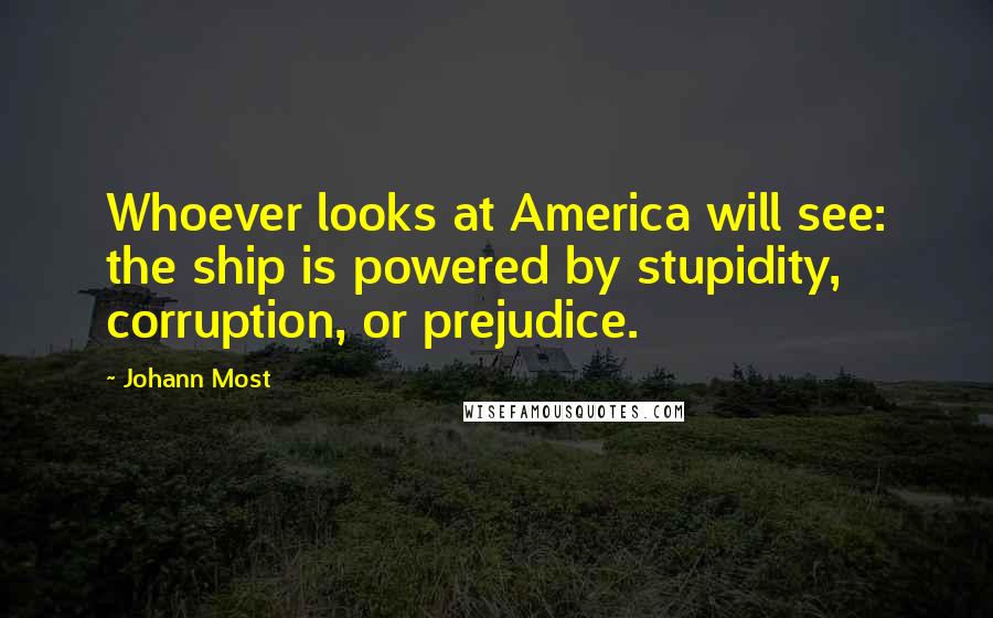 Johann Most Quotes: Whoever looks at America will see: the ship is powered by stupidity, corruption, or prejudice.