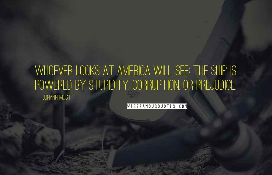 Johann Most Quotes: Whoever looks at America will see: the ship is powered by stupidity, corruption, or prejudice.