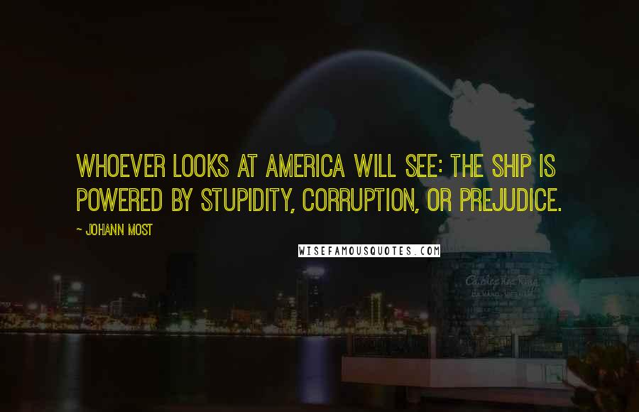 Johann Most Quotes: Whoever looks at America will see: the ship is powered by stupidity, corruption, or prejudice.