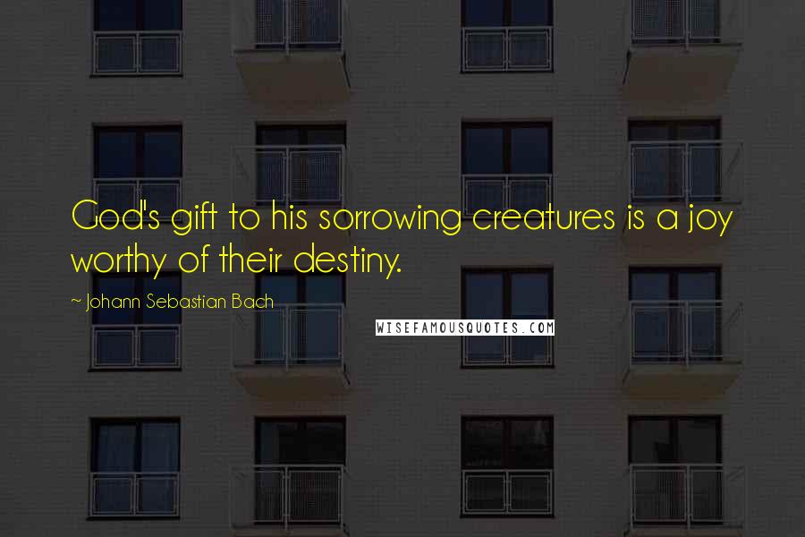 Johann Sebastian Bach Quotes: God's gift to his sorrowing creatures is a joy worthy of their destiny.