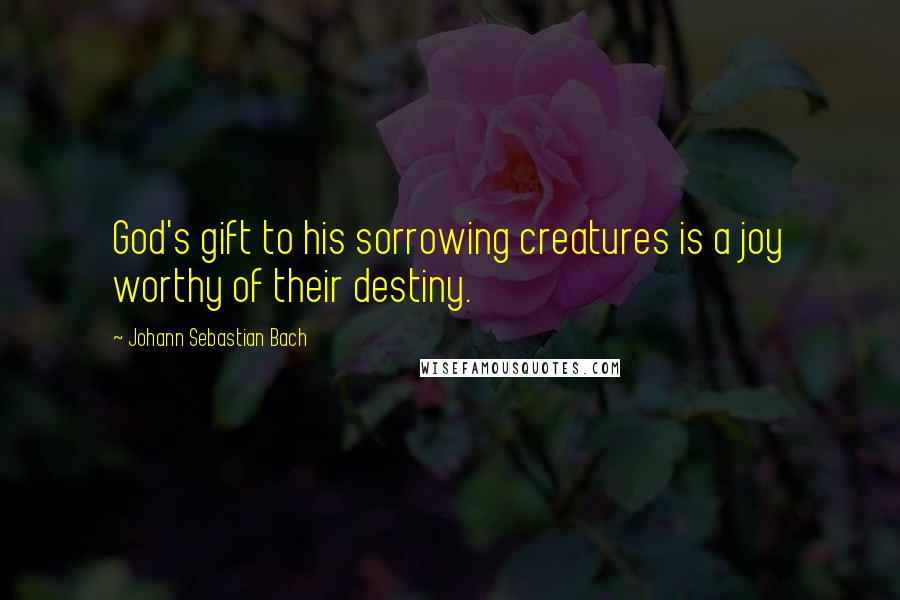 Johann Sebastian Bach Quotes: God's gift to his sorrowing creatures is a joy worthy of their destiny.