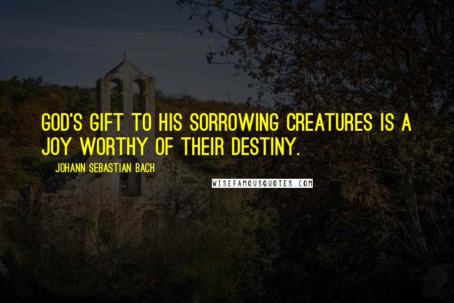 Johann Sebastian Bach Quotes: God's gift to his sorrowing creatures is a joy worthy of their destiny.