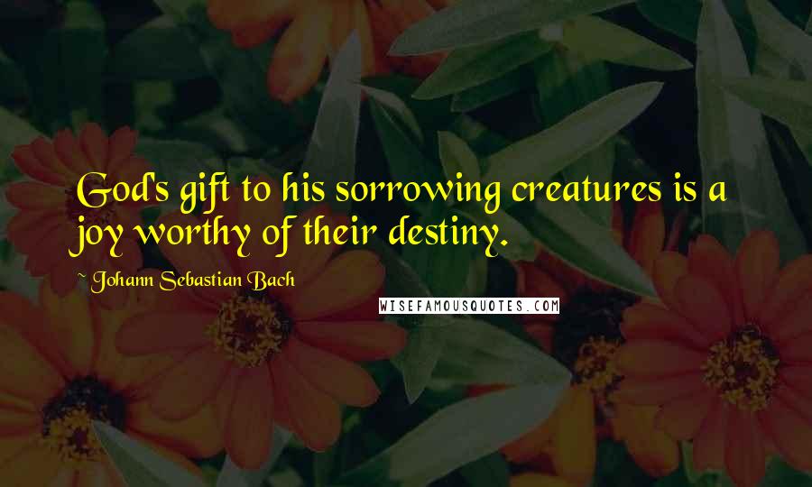 Johann Sebastian Bach Quotes: God's gift to his sorrowing creatures is a joy worthy of their destiny.