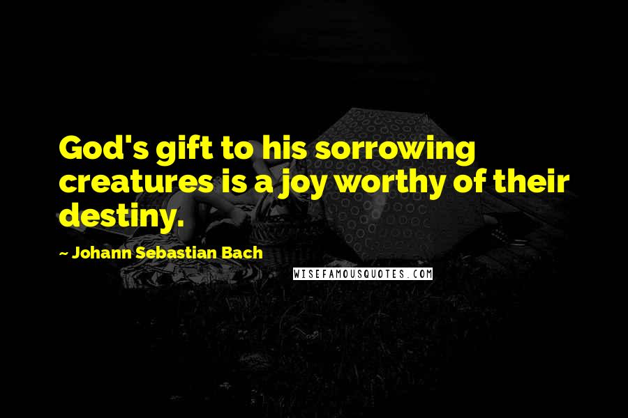 Johann Sebastian Bach Quotes: God's gift to his sorrowing creatures is a joy worthy of their destiny.