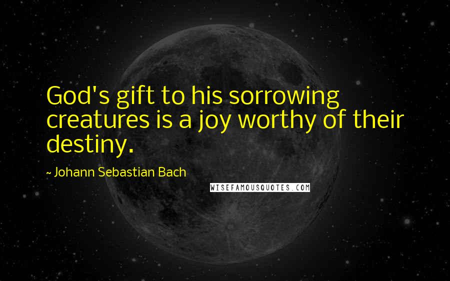 Johann Sebastian Bach Quotes: God's gift to his sorrowing creatures is a joy worthy of their destiny.