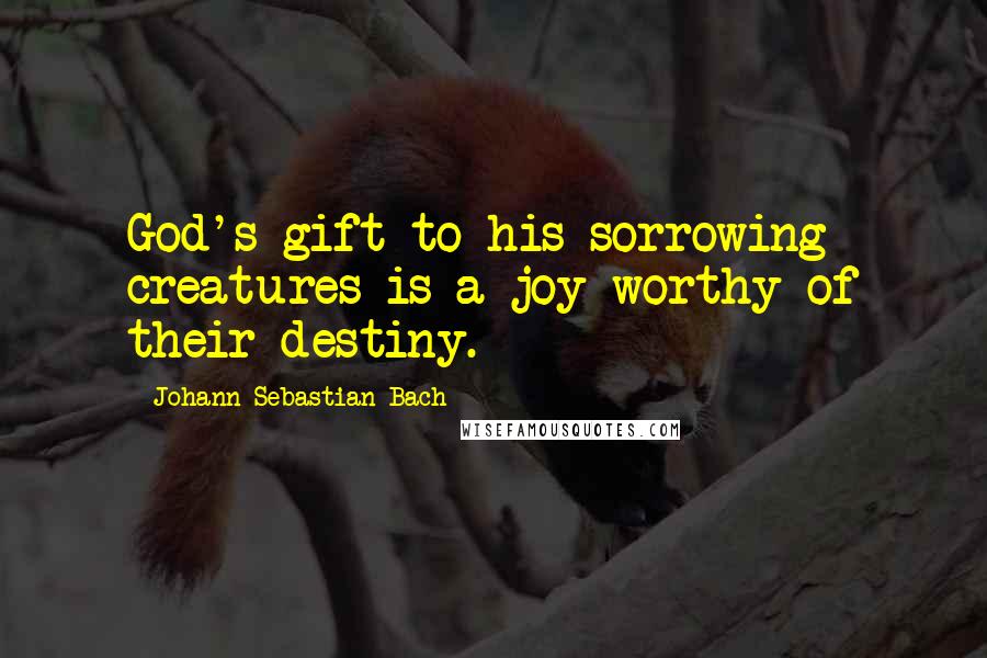 Johann Sebastian Bach Quotes: God's gift to his sorrowing creatures is a joy worthy of their destiny.