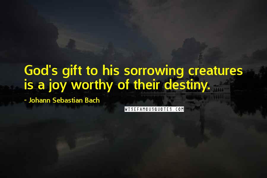 Johann Sebastian Bach Quotes: God's gift to his sorrowing creatures is a joy worthy of their destiny.