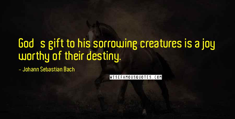 Johann Sebastian Bach Quotes: God's gift to his sorrowing creatures is a joy worthy of their destiny.