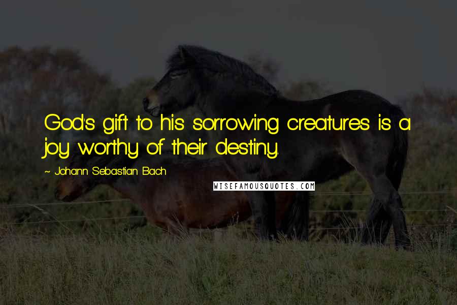 Johann Sebastian Bach Quotes: God's gift to his sorrowing creatures is a joy worthy of their destiny.