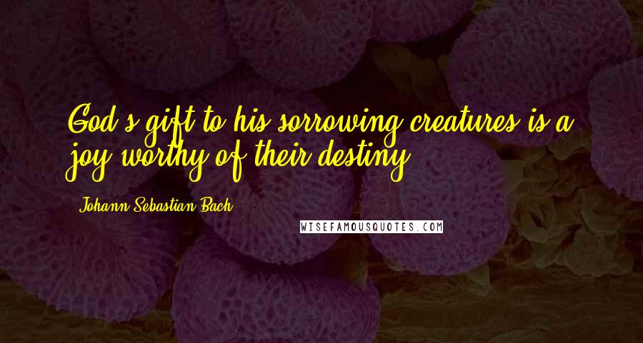 Johann Sebastian Bach Quotes: God's gift to his sorrowing creatures is a joy worthy of their destiny.