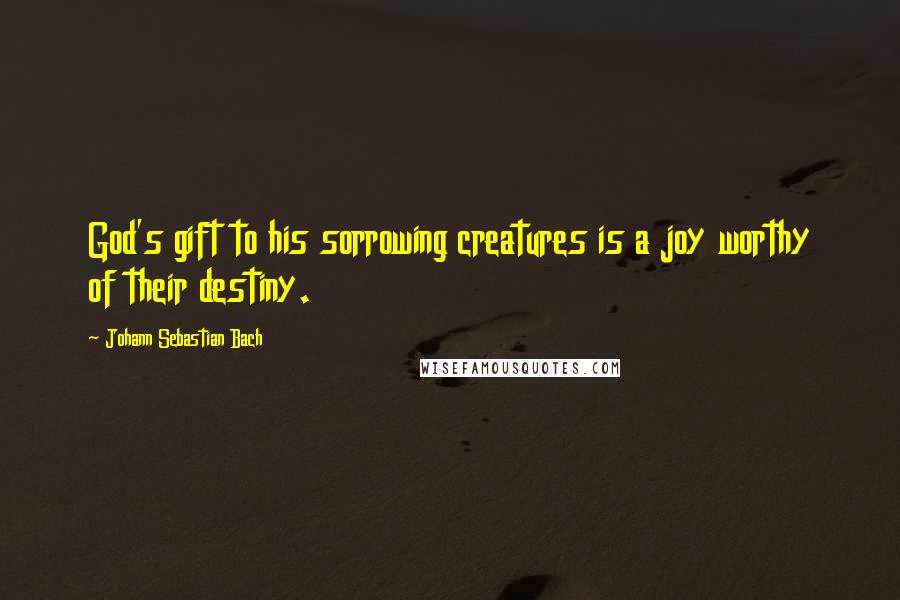 Johann Sebastian Bach Quotes: God's gift to his sorrowing creatures is a joy worthy of their destiny.