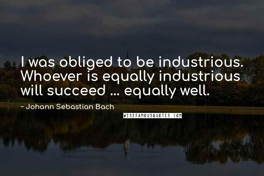 Johann Sebastian Bach Quotes: I was obliged to be industrious. Whoever is equally industrious will succeed ... equally well.