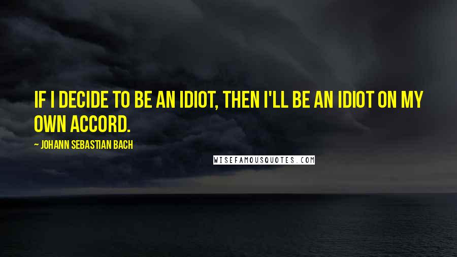 Johann Sebastian Bach Quotes: If I decide to be an idiot, then I'll be an idiot on my own accord.