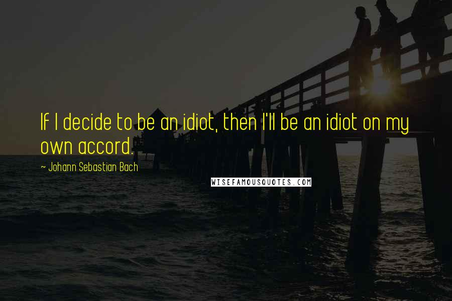 Johann Sebastian Bach Quotes: If I decide to be an idiot, then I'll be an idiot on my own accord.