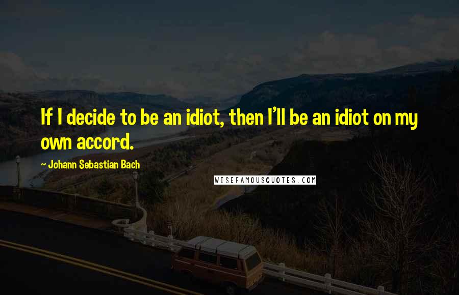 Johann Sebastian Bach Quotes: If I decide to be an idiot, then I'll be an idiot on my own accord.