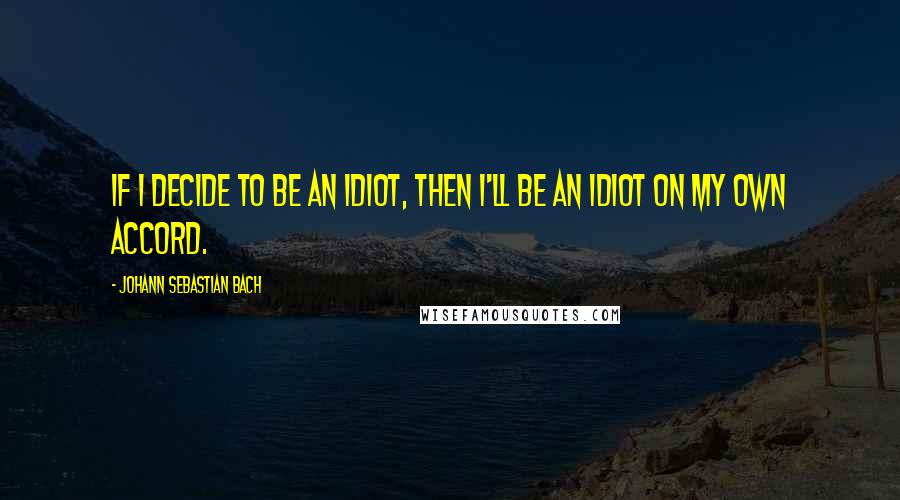 Johann Sebastian Bach Quotes: If I decide to be an idiot, then I'll be an idiot on my own accord.